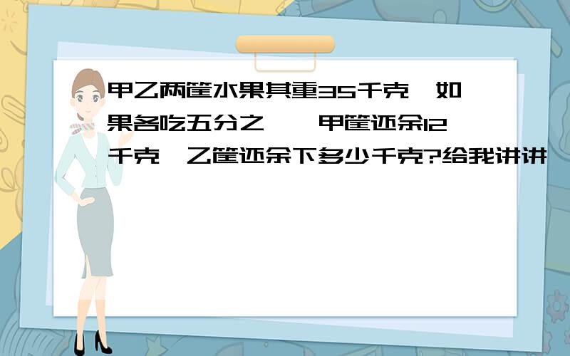 甲乙两筐水果其重35千克,如果各吃五分之一,甲筐还余12千克,乙筐还余下多少千克?给我讲讲,