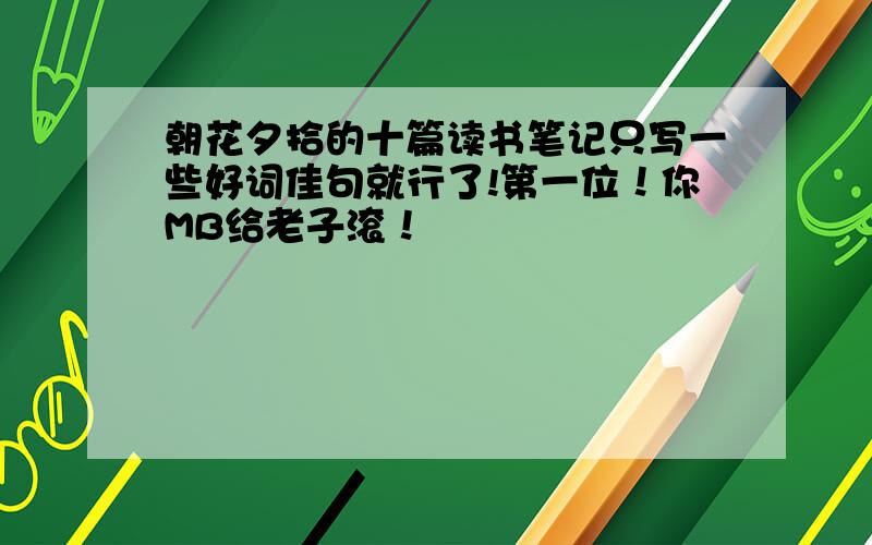 朝花夕拾的十篇读书笔记只写一些好词佳句就行了!第一位！你MB给老子滚！