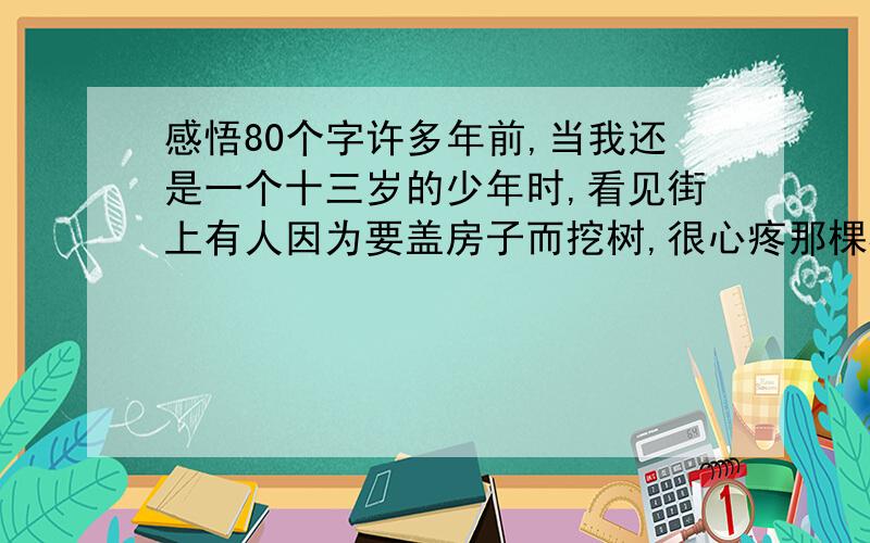 感悟80个字许多年前,当我还是一个十三岁的少年时,看见街上有人因为要盖房子而挖树,很心疼那棵树的死亡,就站在路边呆呆的看.树倒下的那一霎间,同时在观望的人群发出了一阵欢呼,好似做