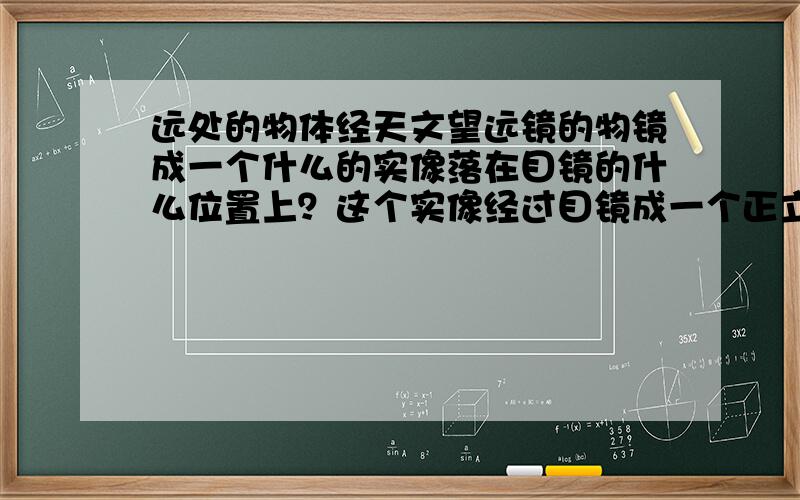 远处的物体经天文望远镜的物镜成一个什么的实像落在目镜的什么位置上？这个实像经过目镜成一个正立（ ）像