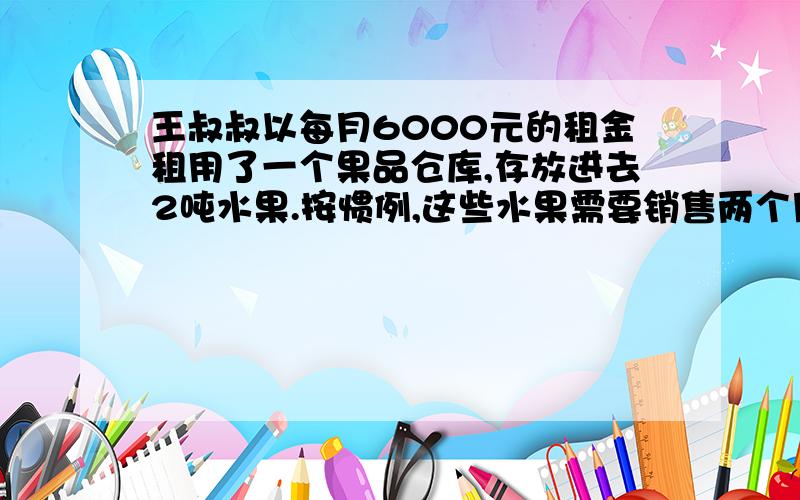 王叔叔以每月6000元的租金租用了一个果品仓库,存放进去2吨水果.按惯例,这些水果需要销售两个月.实际由于降低了价格,结果一个月就销售完了.由于节省了租金,结算下来,反而多赚了1000元.销