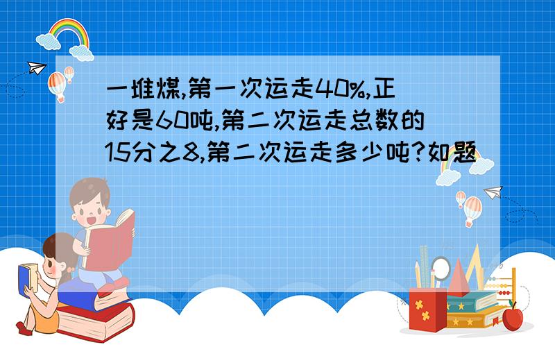 一堆煤,第一次运走40%,正好是60吨,第二次运走总数的15分之8,第二次运走多少吨?如题