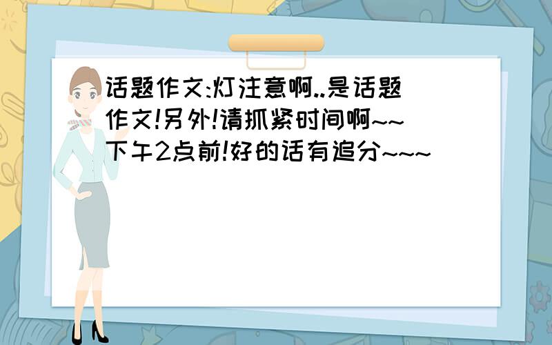 话题作文:灯注意啊..是话题作文!另外!请抓紧时间啊~~下午2点前!好的话有追分~~~