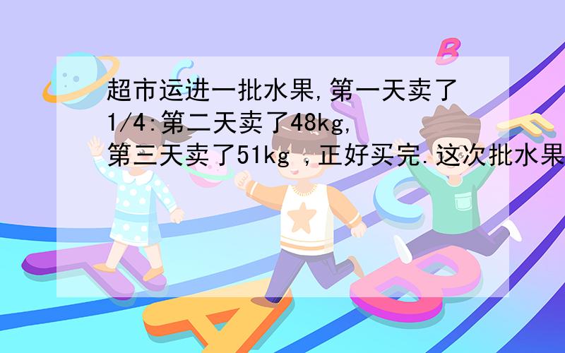 超市运进一批水果,第一天卖了1/4:第二天卖了48kg,第三天卖了51kg ,正好买完.这次批水果超市运进一批水果,第一天卖了1/4:第二天卖了48kg,第三天卖了51kg,正好买完.这次批水果有多少千克?