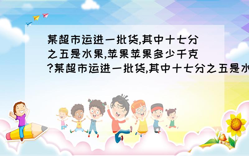 某超市运进一批货,其中十七分之五是水果,苹果苹果多少千克?某超市运进一批货,其中十七分之五是水果,苹果占水果的二十二分之七.若运进的货共重3740千克,则运进苹果多少千克?