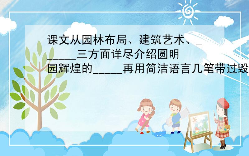 课文从园林布局、建筑艺术、______三方面详尽介绍圆明园辉煌的_____再用简洁语言几笔带过毁灭的经过.这样一扬一抑，一美一毁，爱恨交织，更激发我们____________________