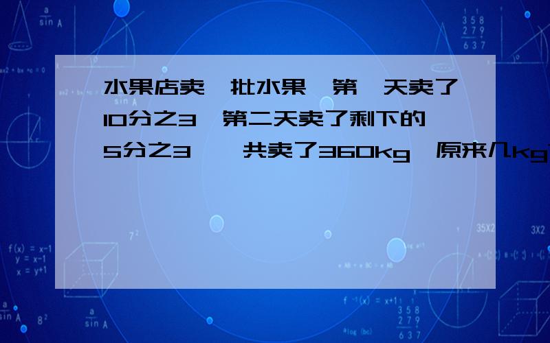 水果店卖一批水果,第一天卖了10分之3,第二天卖了剩下的5分之3,一共卖了360kg,原来几kg?