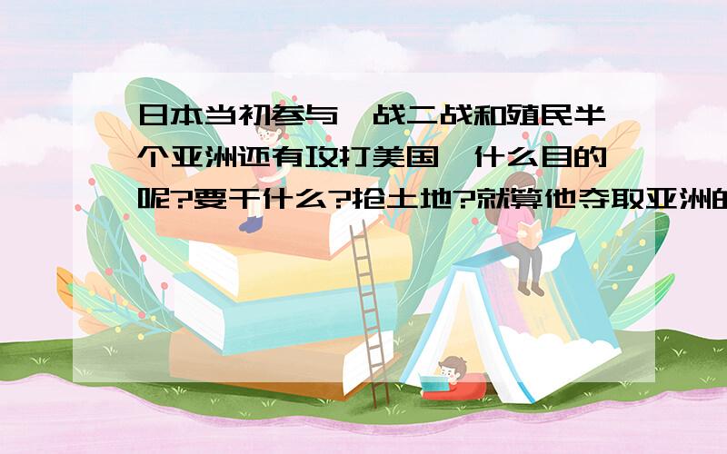 日本当初参与一战二战和殖民半个亚洲还有攻打美国,什么目的呢?要干什么?抢土地?就算他夺取亚洲的资源它又能怎么样?还有日本为什么不入侵澳大利亚呢?还有个英法德这三个也是小国,有的