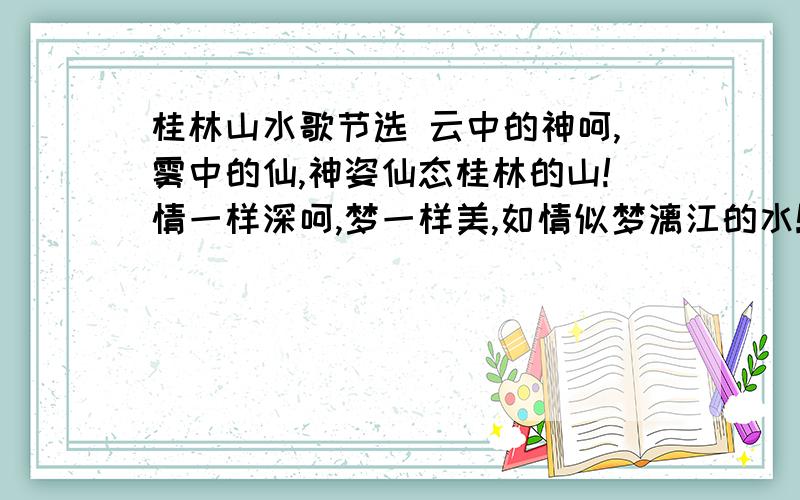 桂林山水歌节选 云中的神呵,雾中的仙,神姿仙态桂林的山!情一样深呵,梦一样美,如情似梦漓江的水!水几重呵,山几重?水绕山环桂林城…… 是山城呵,是水城?都在青山绿水中…… 此山此水入胸