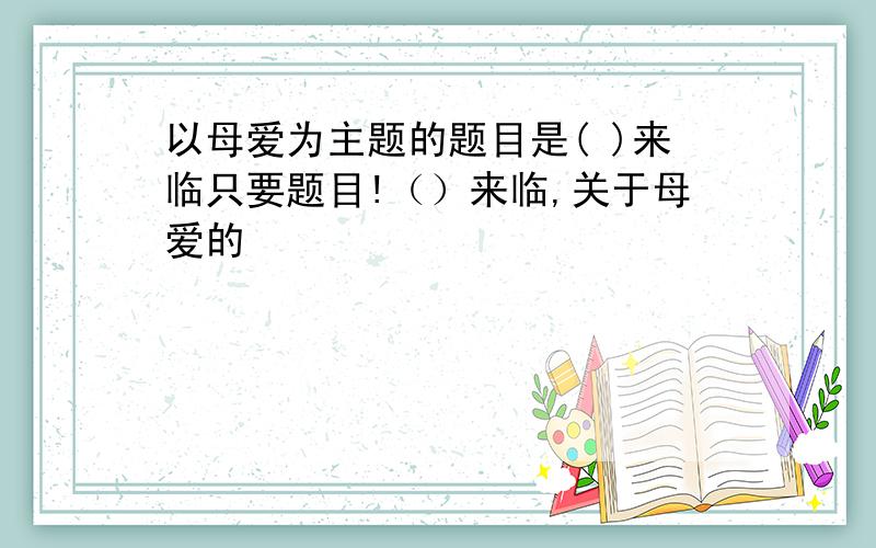 以母爱为主题的题目是( )来临只要题目!（）来临,关于母爱的