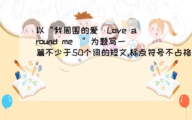 以“我周围的爱（Love around me）”为题写一篇不少于50个词的短文,标点符号不占格.1、Is there much love around you?2、Who gives you love in your life?3、How do you give your love to others?