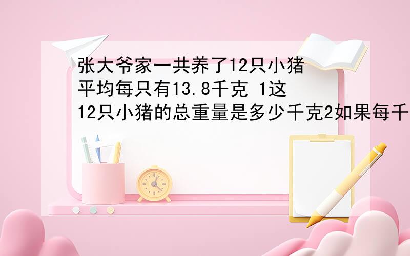 张大爷家一共养了12只小猪 平均每只有13.8千克 1这12只小猪的总重量是多少千克2如果每千克小猪卖9.8元 张大爷卖掉这些小猪可以收入多少元?要公式