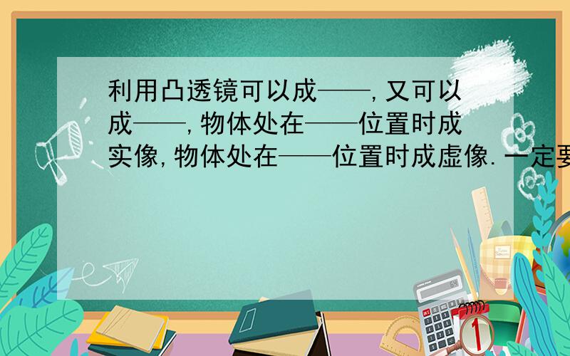 利用凸透镜可以成——,又可以成——,物体处在——位置时成实像,物体处在——位置时成虚像.一定要准确!