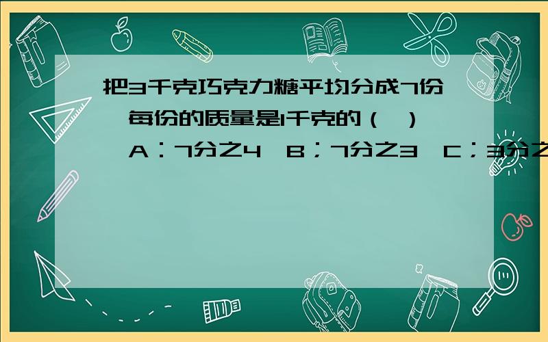 把3千克巧克力糖平均分成7份,每份的质量是1千克的（ ）,A：7分之4,B；7分之3,C；3分之7,D；7分之1