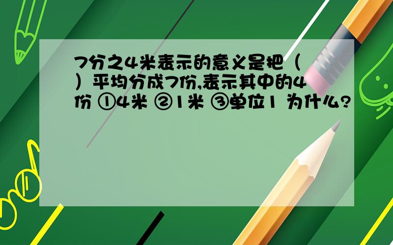 7分之4米表示的意义是把（ ）平均分成7份,表示其中的4份 ①4米 ②1米 ③单位1 为什么?