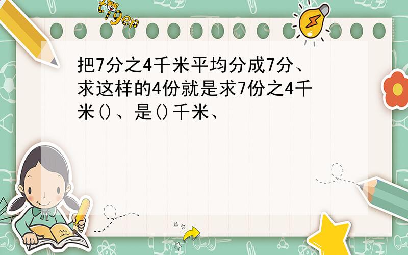 把7分之4千米平均分成7分、求这样的4份就是求7份之4千米()、是()千米、