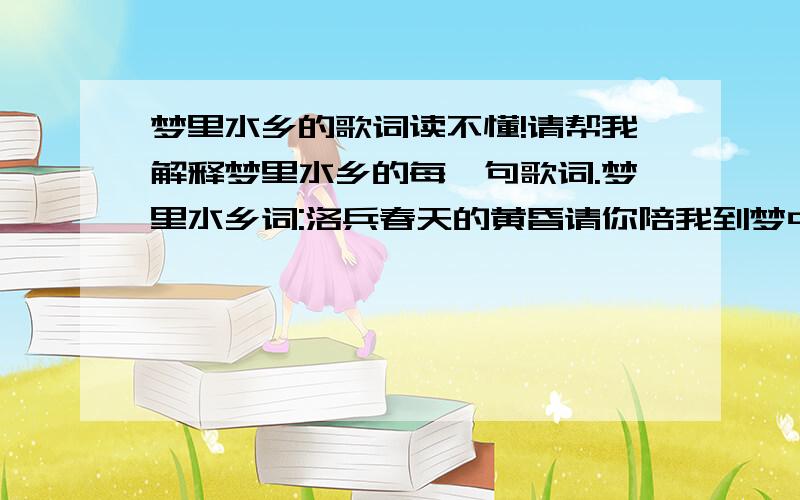 梦里水乡的歌词读不懂!请帮我解释梦里水乡的每一句歌词.梦里水乡词:洛兵春天的黄昏请你陪我到梦中的水乡(这里不通,不懂!一个春天的黄昏,作者请我到梦中的水乡.哪儿?1.作者做梦了,作者