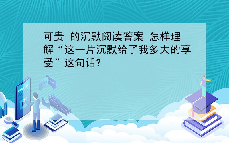 可贵 的沉默阅读答案 怎样理解“这一片沉默给了我多大的享受”这句话?