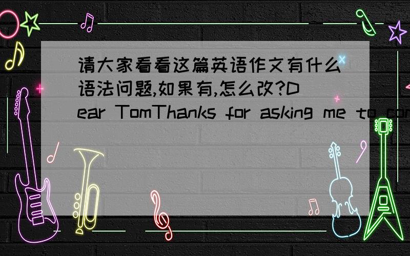 请大家看看这篇英语作文有什么语法问题,如果有,怎么改?Dear TomThanks for asking me to come in your birthday party.But my parents aren't in home now,they will back next month.And my grandmother is ill in bad.She needs somebody to