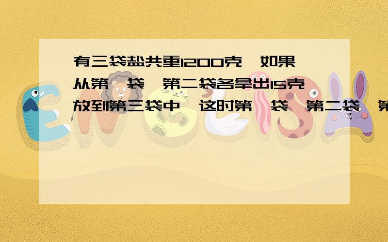 有三袋盐共重1200克,如果从第一袋,第二袋各拿出15克放到第三袋中,这时第一袋,第二袋,第三袋的质量之是1:3:2.这三袋盐原来各重多少克?