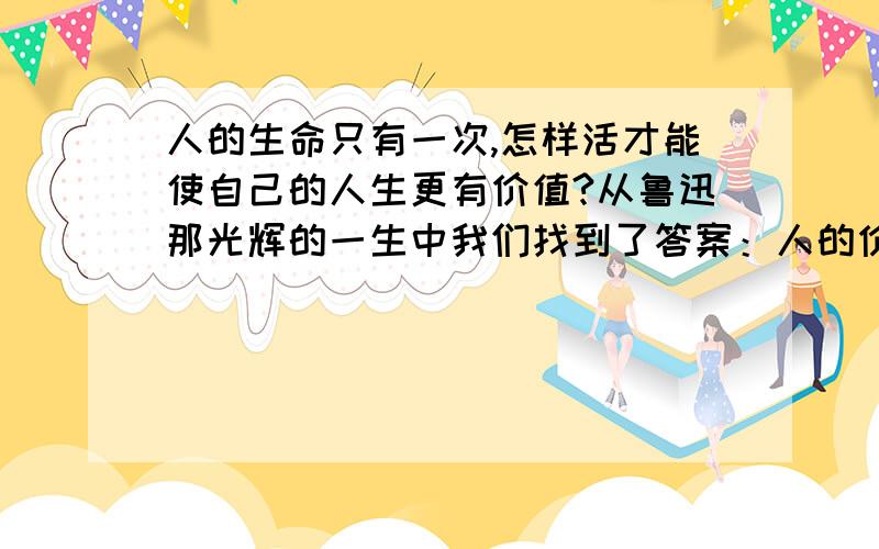 人的生命只有一次,怎样活才能使自己的人生更有价值?从鲁迅那光辉的一生中我们找到了答案：人的价值不在于(……?),而在于(……?).一味索取,虽生犹死；(……?),(……?).