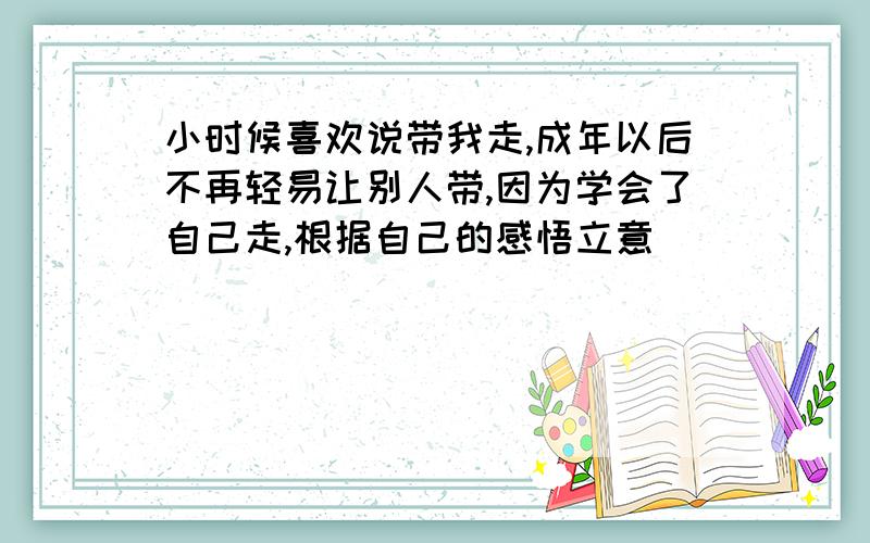 小时候喜欢说带我走,成年以后不再轻易让别人带,因为学会了自己走,根据自己的感悟立意