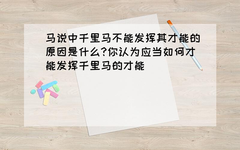 马说中千里马不能发挥其才能的原因是什么?你认为应当如何才能发挥千里马的才能