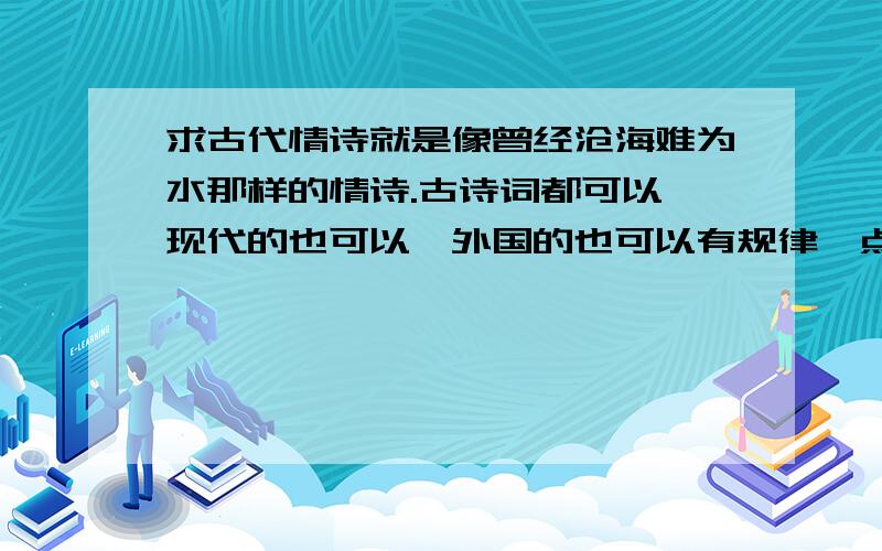 求古代情诗就是像曾经沧海难为水那样的情诗.古诗词都可以,现代的也可以,外国的也可以有规律一点顺便帮我找一下悼念亡妻的,比如江城子越多越好