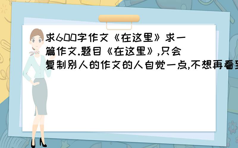 求600字作文《在这里》求一篇作文.题目《在这里》,只会复制别人的作文的人自觉一点,不想再看到像说“自己爸爸做木剑”的那个之类的,希望能给一篇原创的,大量征稿,100分,今晚收,