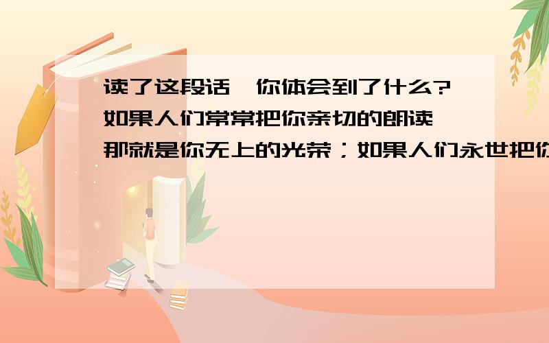 读了这段话,你体会到了什么?如果人们常常把你亲切的朗读,那就是你无上的光荣；如果人们永世把你深情地背诵,那就是你最大的幸福.