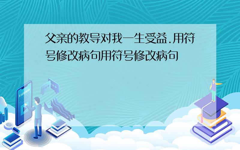 父亲的教导对我一生受益.用符号修改病句用符号修改病句