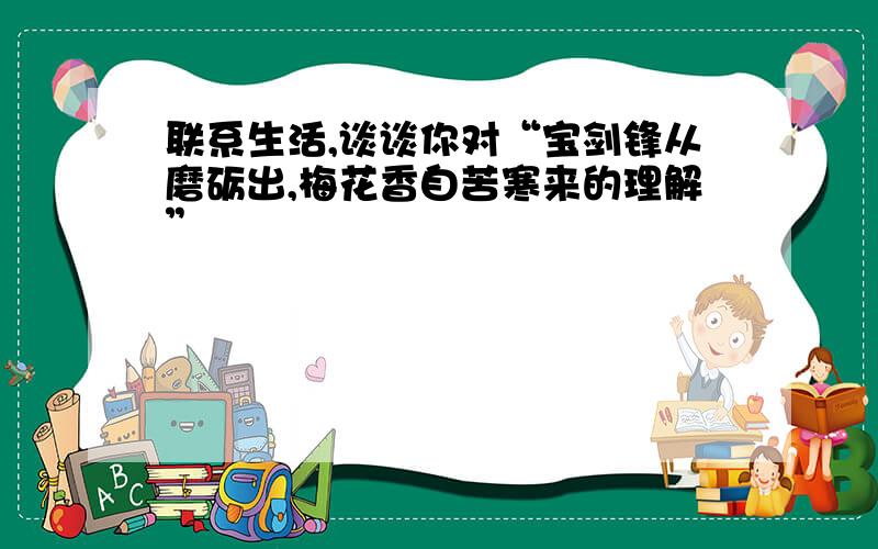 联系生活,谈谈你对“宝剑锋从磨砺出,梅花香自苦寒来的理解”