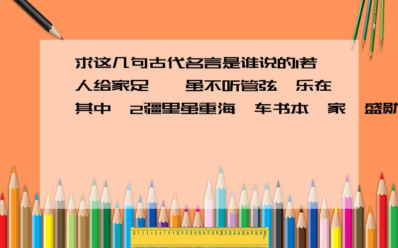 求这几句古代名言是谁说的1若人给家足,朕虽不听管弦,乐在其中矣2疆里虽重海,车书本一家,盛勋归故国,佳句在中华3人命至重,有贵千金4世有伯乐,然后有千里马.千里马常有,而伯乐不常有5先