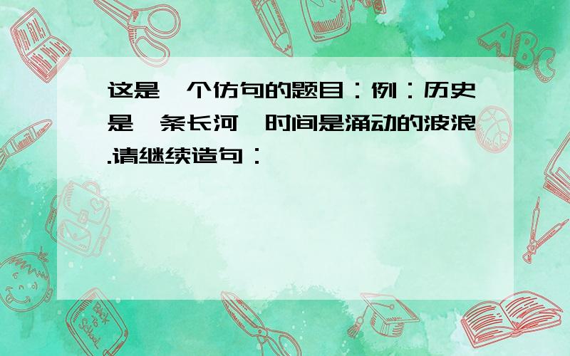 这是一个仿句的题目：例：历史是一条长河,时间是涌动的波浪.请继续造句：