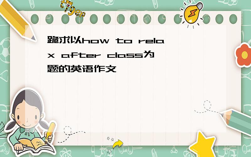 跪求以how to relax after class为题的英语作文