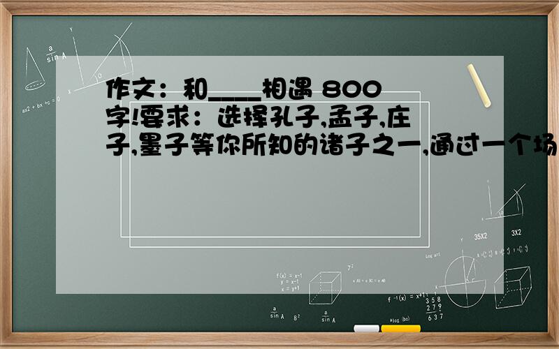 作文：和____相遇 800字!要求：选择孔子,孟子,庄子,墨子等你所知的诸子之一,通过一个场景,一个故事写出你心目中这个人物的形象.