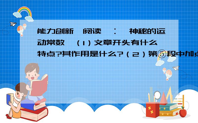 能力创新【阅读】：《神秘的运动常数》（1）文章开头有什么特点?其作用是什么?（2）第⑤段中加点的“不仅仅”、“几乎”能不能去掉?为什么?（3）文章举蜂鸟、海豚的例子,意在说明什