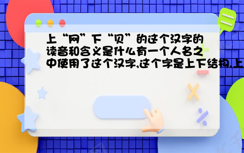 上“网”下“贝”的这个汉字的读音和含义是什么有一个人名之中使用了这个汉字,这个字是上下结构,上面是“网”,下面是“贝”（“贝”字的繁体）,我需要知道这个字的读音或来源.