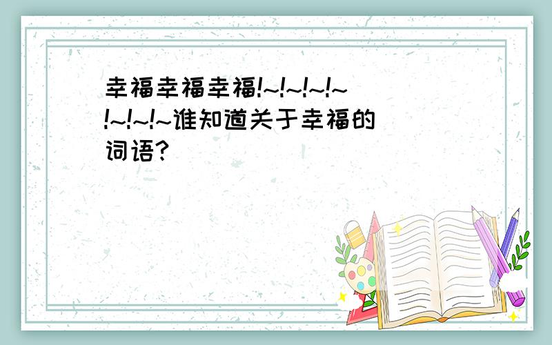 幸福幸福幸福!~!~!~!~!~!~!~谁知道关于幸福的词语?