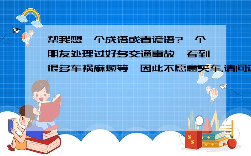 帮我想一个成语或者谚语?一个朋友处理过好多交通事故,看到很多车祸麻烦等,因此不愿意买车.请问这类似事情,可以用什么成语或者谚语?