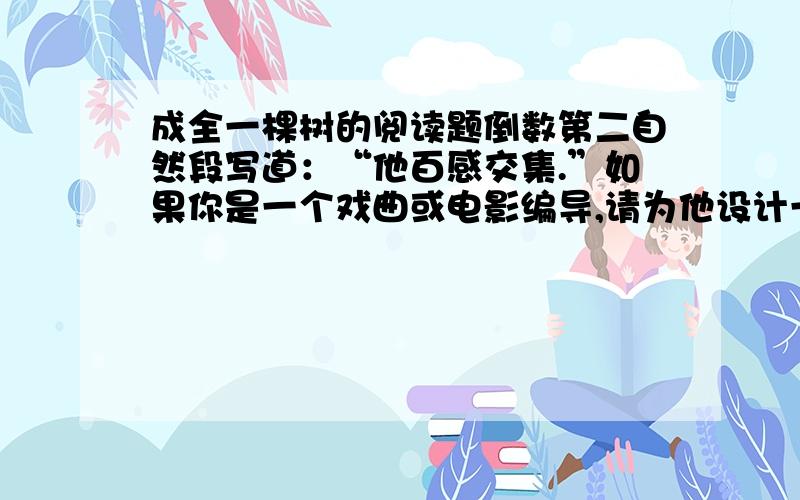 成全一棵树的阅读题倒数第二自然段写道：“他百感交集.”如果你是一个戏曲或电影编导,请为他设计一段内心独白.（戏曲、电影中角色抒发个人情感和愿望的话）