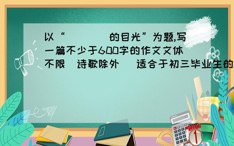 以“____的目光”为题,写一篇不少于600字的作文文体不限(诗歌除外) 适合于初三毕业生的.