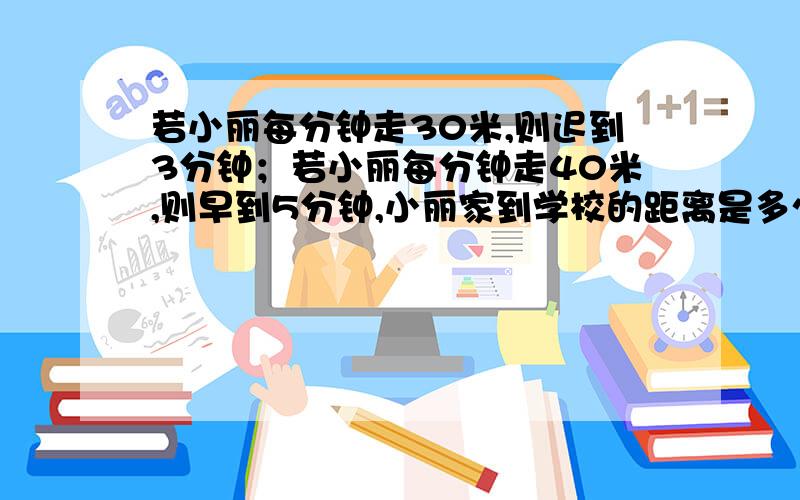 若小丽每分钟走30米,则迟到3分钟；若小丽每分钟走40米,则早到5分钟,小丽家到学校的距离是多少米拜托各