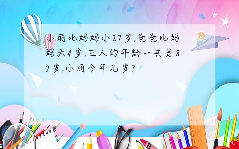 小丽比妈妈小27岁,爸爸比妈妈大4岁,三人的年龄一共是82岁,小丽今年几岁?