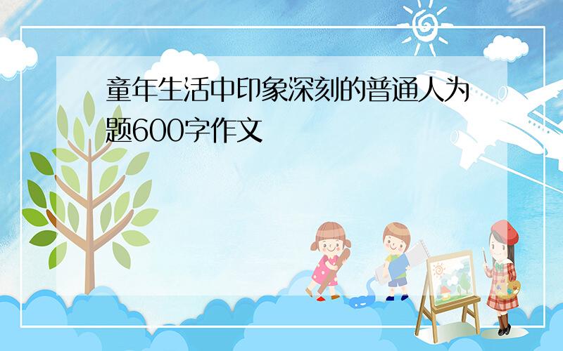 童年生活中印象深刻的普通人为题600字作文