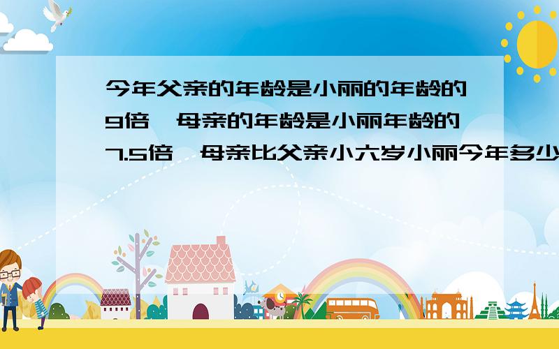 今年父亲的年龄是小丽的年龄的9倍,母亲的年龄是小丽年龄的7.5倍,母亲比父亲小六岁小丽今年多少岁?用方程（用方程解应用题