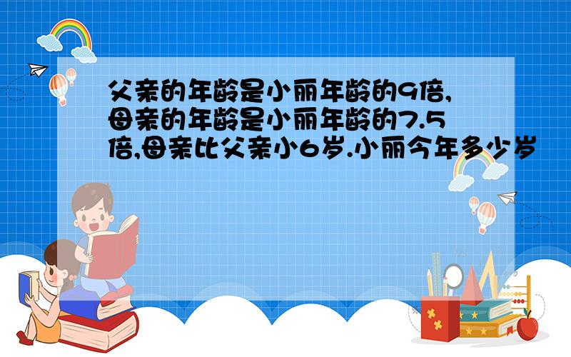 父亲的年龄是小丽年龄的9倍,母亲的年龄是小丽年龄的7.5倍,母亲比父亲小6岁.小丽今年多少岁