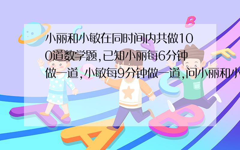 小丽和小敏在同时间内共做100道数学题,已知小丽每6分钟做一道,小敏每9分钟做一道,问小丽和小敏在这段时间内各做多少道数学题?