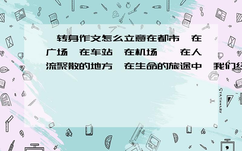 一转身作文怎么立意在都市,在广场,在车站,在机场……在人流聚散的地方,在生命的旅途中,我们经常有这样的体验：一转身,车窗外的河流已经不知去向；一转身,朝阳已变成落日；一转身,村