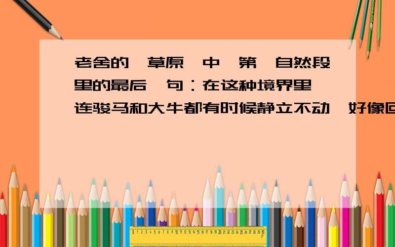 老舍的《草原》中,第一自然段里的最后一句：在这种境界里,连骏马和大牛都有时候静立不动,好像回味着草原无限的乐趣.在这句话中,“回味”指_____________________.嗯,刚吃过（回味似的）鲤鱼